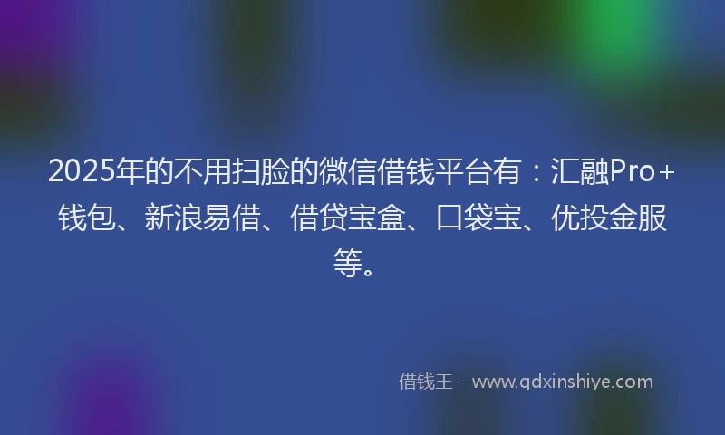 2025年的不用扫脸的微信借钱平台有：汇融Pro+钱包、新浪易借、借贷宝盒、口袋宝、优投金服等。