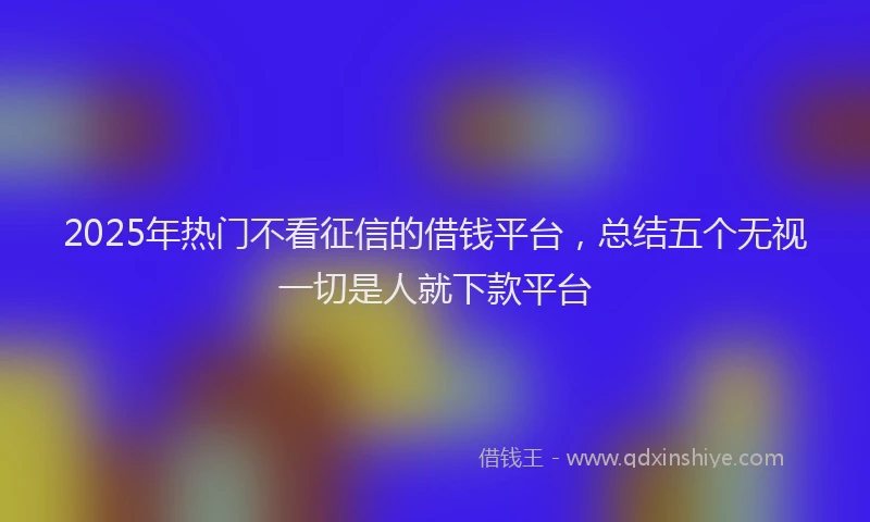 2025年热门不看征信的借钱平台，总结五个无视一切是人就下款平台