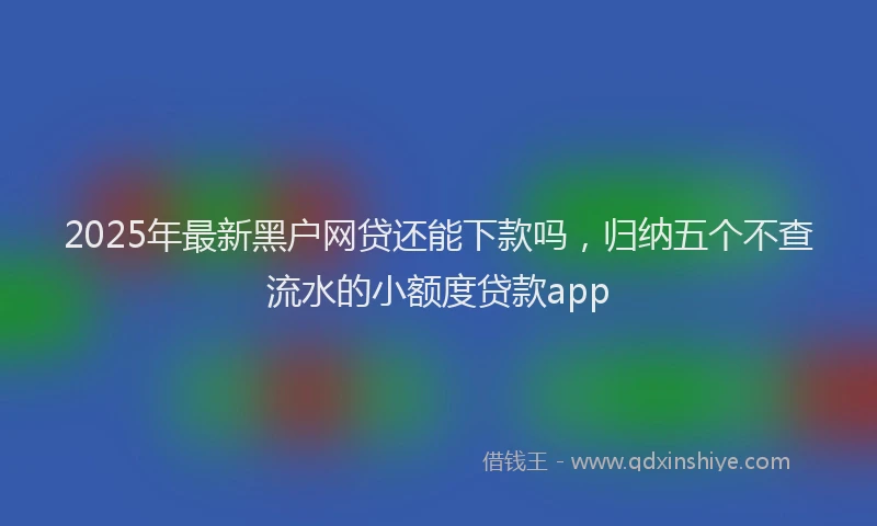 2025年最新黑户网贷还能下款吗，归纳五个不查流水的小额度贷款app