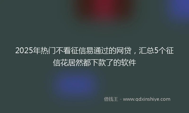 2025年热门不看征信易通过的网贷，汇总5个征信花居然都下款了的软件