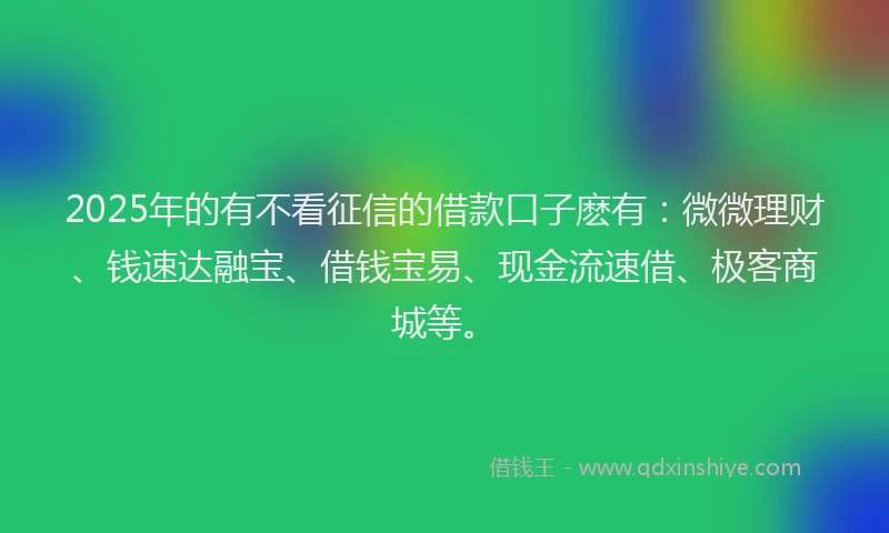 2025年的有不看征信的借款口子麽有：微微理财、钱速达融宝、借钱宝易、现金流速借、极客商城等。