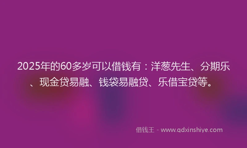 2025年的60多岁可以借钱有：洋葱先生、分期乐、现金贷易融、钱袋易融贷、乐借宝贷等。