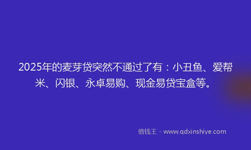 2025年的麦芽贷突然不通过了有：小丑鱼、爱帮米、闪银、永卓易购、现金易贷宝盒等。