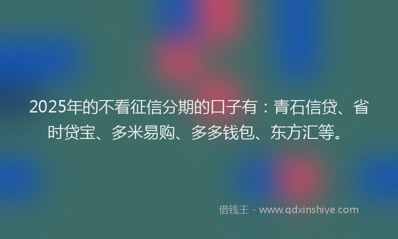 2025年的不看征信分期的口子有：青石信贷、省时贷宝、多米易购、多多钱包、东方汇等。
