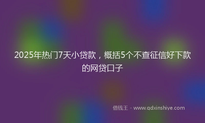 2025年热门7天小贷款，概括5个不查征信好下款的网贷口子