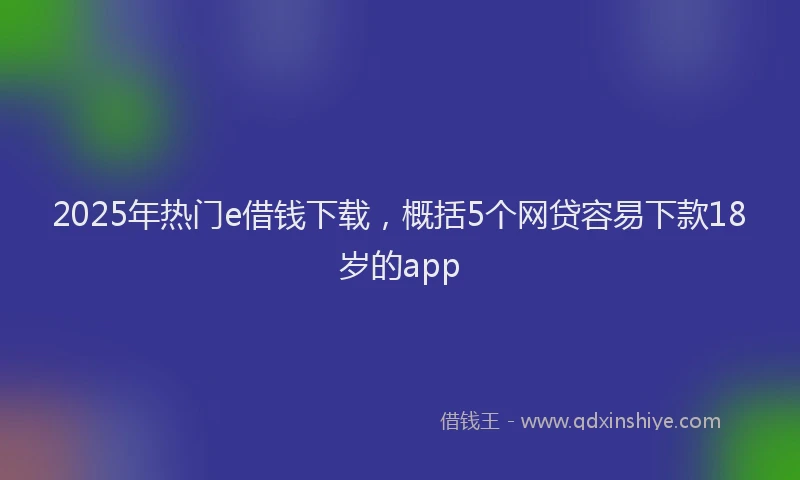 2025年热门e借钱下载，概括5个网贷容易下款18岁的app