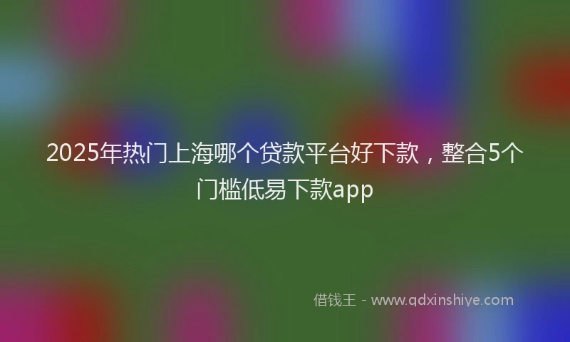 2025年热门上海哪个贷款平台好下款，整合5个门槛低易下款app