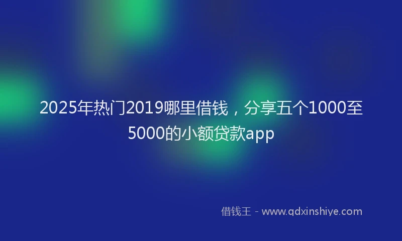 2025年热门2019哪里借钱，分享五个1000至5000的小额贷款app