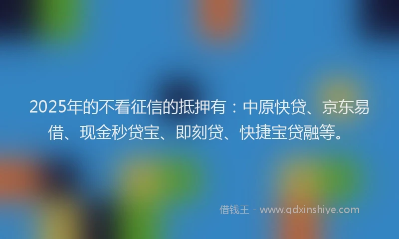2025年的不看征信的抵押有：中原快贷、京东易借、现金秒贷宝、即刻贷、快捷宝贷融等。