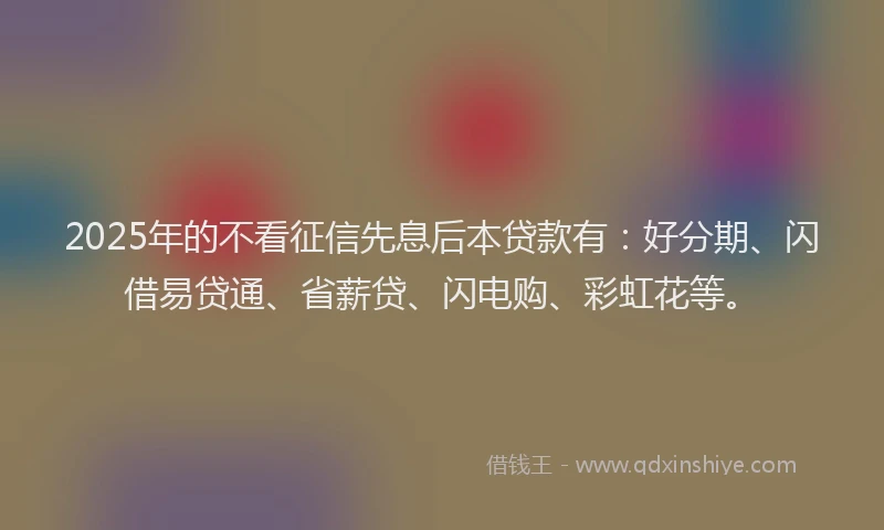 2025年的不看征信先息后本贷款有：好分期、闪借易贷通、省薪贷、闪电购、彩虹花等。