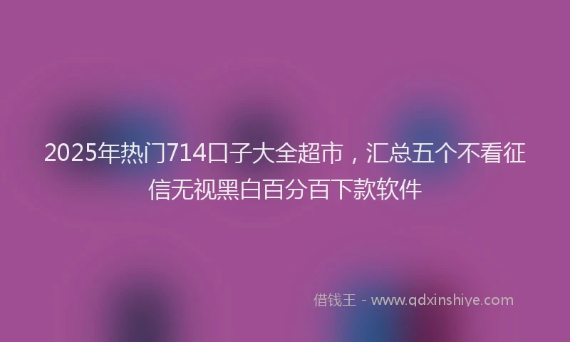2025年热门714口子大全超市，汇总五个不看征信无视黑白百分百下款软件