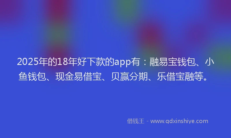 2025年的18年好下款的app有：融易宝钱包、小鱼钱包、现金易借宝、贝赢分期、乐借宝融等。