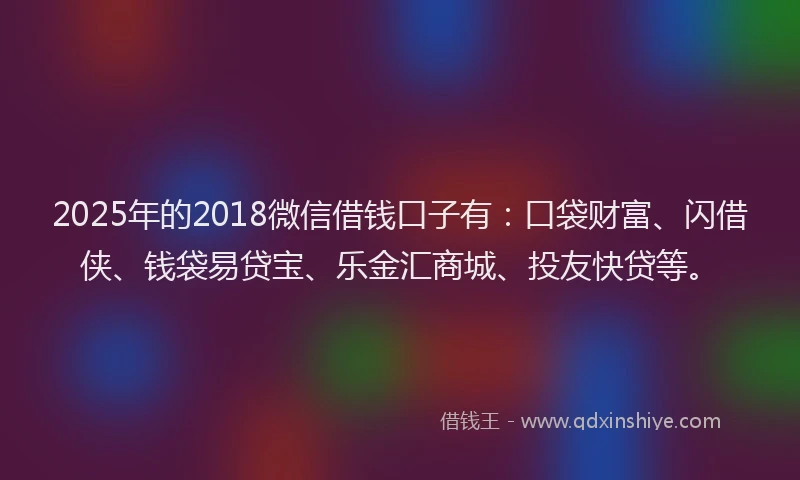 2025年的2018微信借钱口子有：口袋财富、闪借侠、钱袋易贷宝、乐金汇商城、投友快贷等。