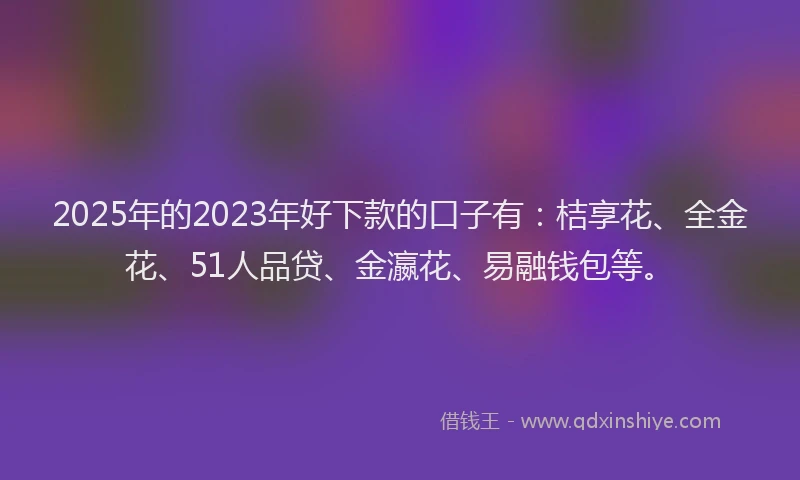 2025年的2023年好下款的口子有：桔享花、全金花、51人品贷、金瀛花、易融钱包等。