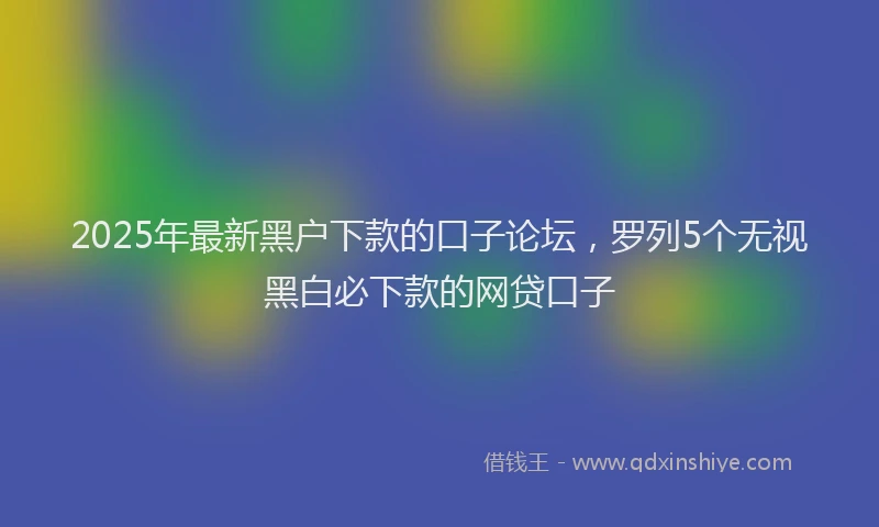 2025年最新黑户下款的口子论坛，罗列5个无视黑白必下款的网贷口子