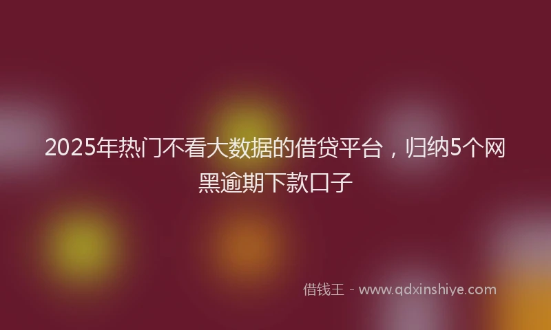 2025年热门不看大数据的借贷平台，归纳5个网黑逾期下款口子