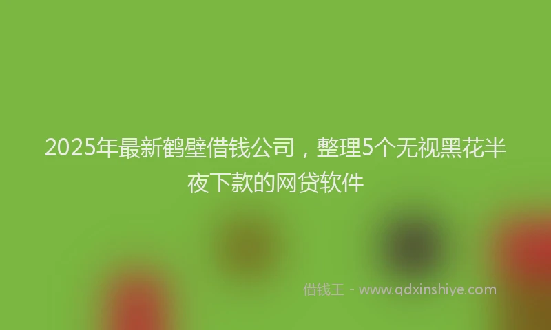 2025年最新鹤壁借钱公司，整理5个无视黑花半夜下款的网贷软件