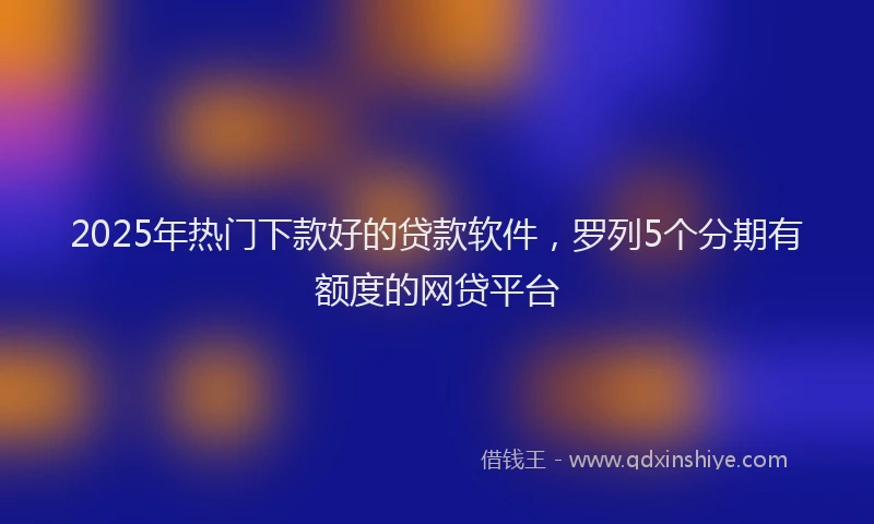 2025年热门下款好的贷款软件,罗列5个分期有额度的网贷平台