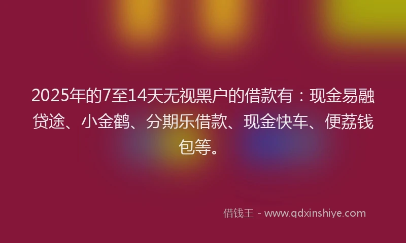 2025年的7至14天无视黑户的借款有：现金易融贷途、小金鹤、分期乐借款、现金快车、便荔钱包等。