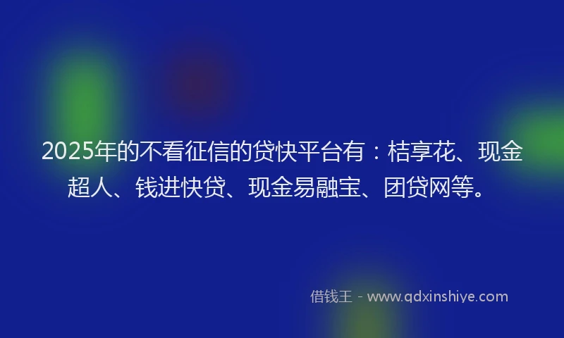 2025年的不看征信的贷快平台有：桔享花、现金超人、钱进快贷、现金易融宝、团贷网等。
