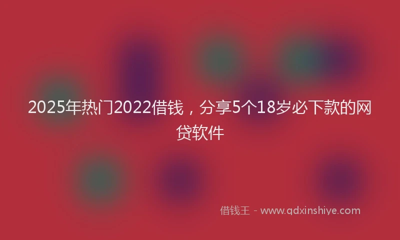 2025年热门2022借钱，分享5个18岁必下款的网贷软件