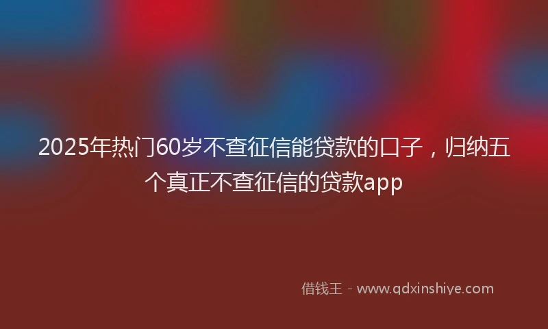 2025年热门60岁不查征信能贷款的口子，归纳五个真正不查征信的贷款app