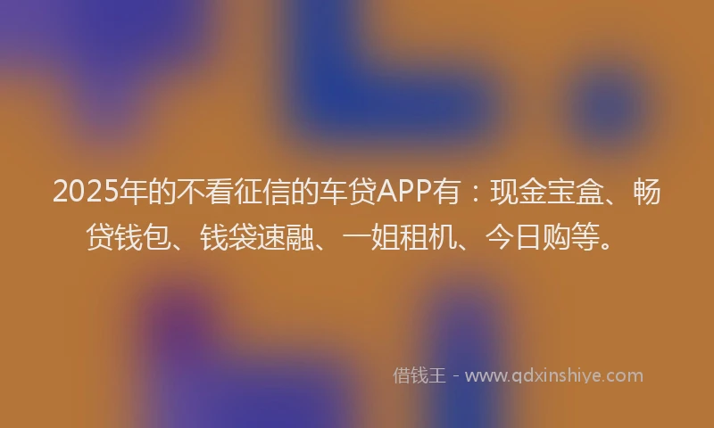 2025年的不看征信的车贷APP有：现金宝盒、畅贷钱包、钱袋速融、一姐租机、今日购等。