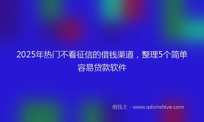 2025年热门不看征信的借钱渠道，整理5个简单容易贷款软件
