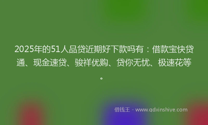 2025年的51人品贷近期好下款吗有：借款宝快贷通、现金速贷、骏祥优购、贷你无忧、极速花等。
