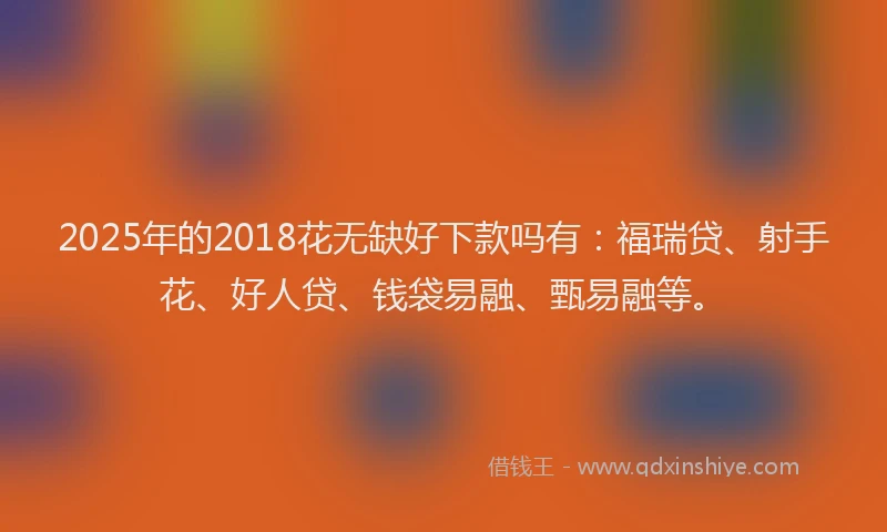 2025年的2018花无缺好下款吗有：福瑞贷、射手花、好人贷、钱袋易融、甄易融等。
