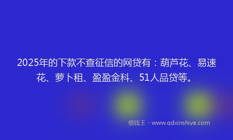2025年的下款不查征信的网贷有：葫芦花、易速花、萝卜租、盈盈金科、51人品贷等。