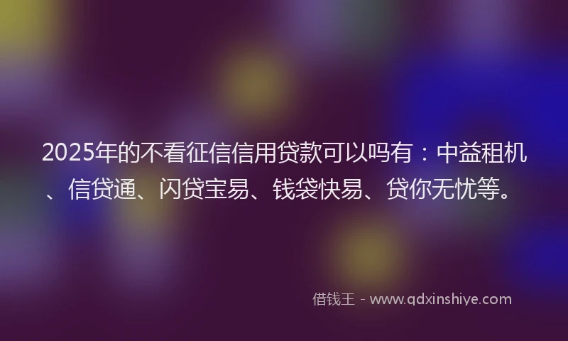 2025年的不看征信信用贷款可以吗有：中益租机、信贷通、闪贷宝易、钱袋快易、贷你无忧等。
