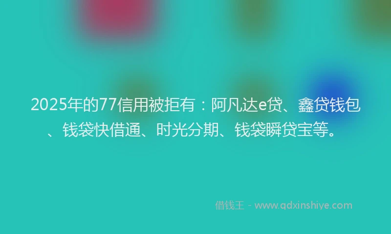 2025年的77信用被拒有：阿凡达e贷、鑫贷钱包、钱袋快借通、时光分期、钱袋瞬贷宝等。