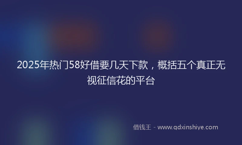 2025年热门58好借要几天下款，概括五个真正无视征信花的平台