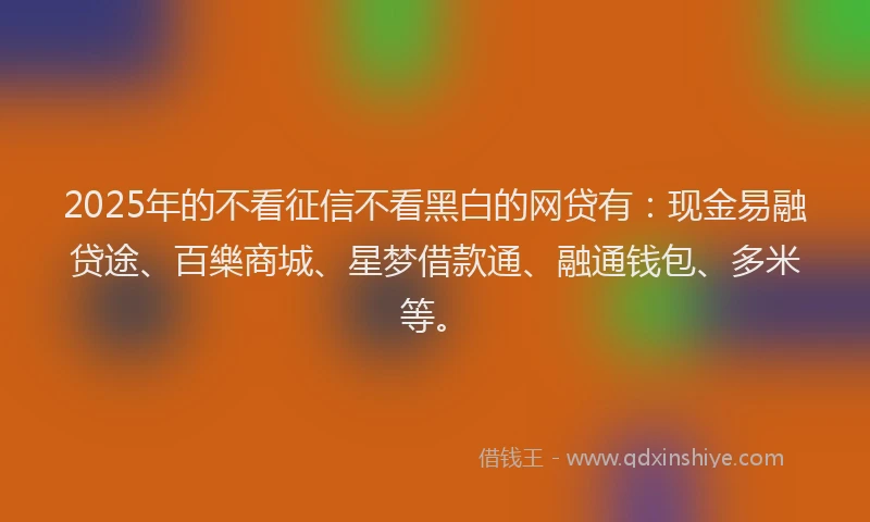 2025年的不看征信不看黑白的网贷有：现金易融贷途、百樂商城、星梦借款通、融通钱包、多米等。