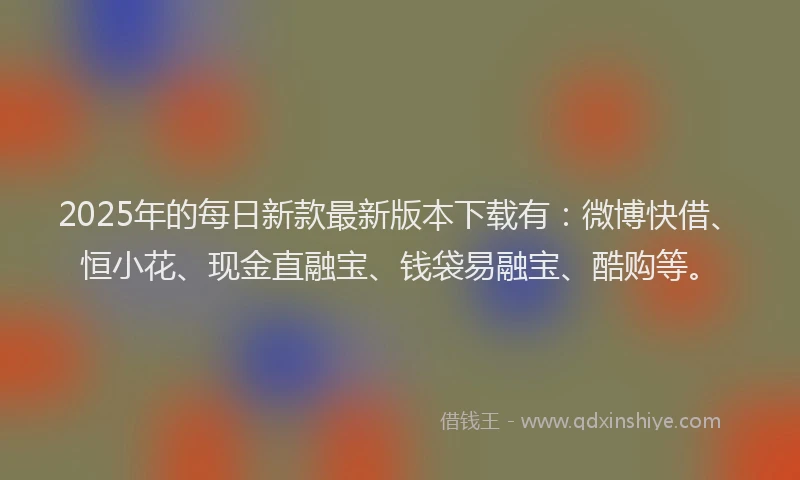 2025年的每日新款最新版本下载有：微博快借、恒小花、现金直融宝、钱袋易融宝、酷购等。