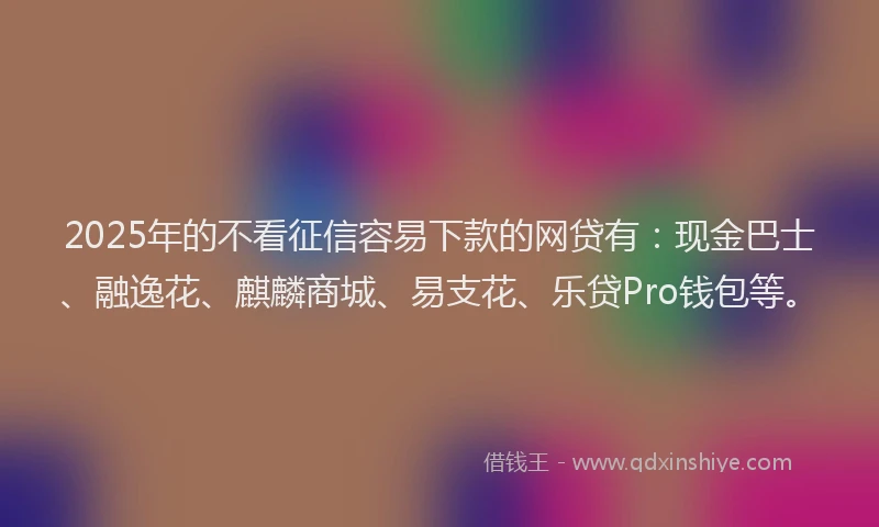 2025年的不看征信容易下款的网贷有：现金巴士、融逸花、麒麟商城、易支花、乐贷Pro钱包等。
