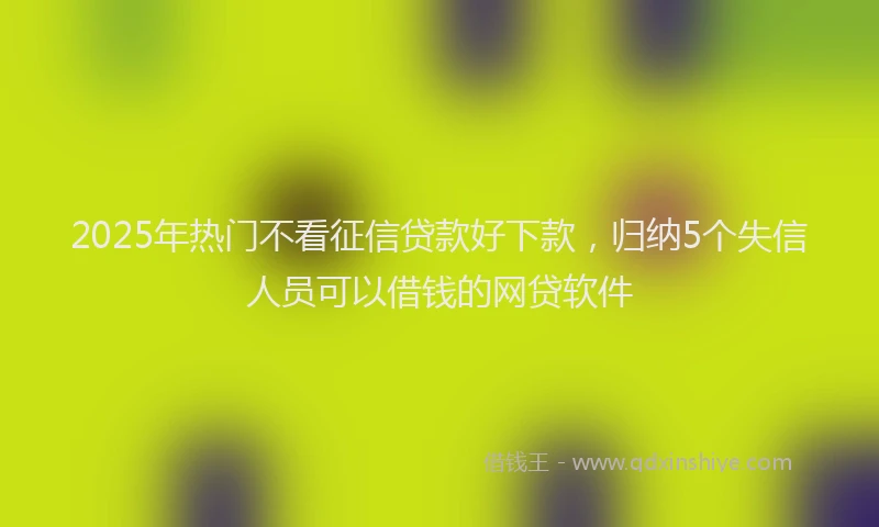 2025年热门不看征信贷款好下款，归纳5个失信人员可以借钱的网贷软件
