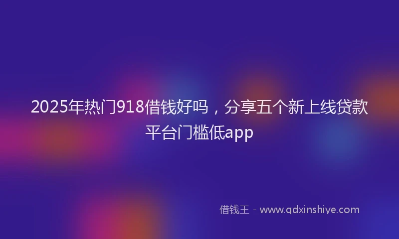 2025年热门918借钱好吗，分享五个新上线贷款平台门槛低app