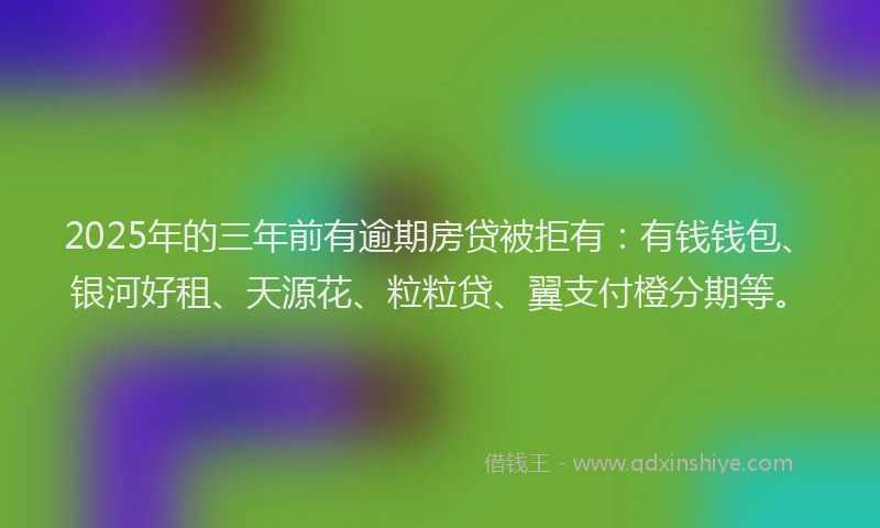 2025年的三年前有逾期房贷被拒有：有钱钱包、银河好租、天源花、粒粒贷、翼支付橙分期等。
