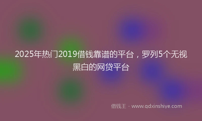 2025年热门2019借钱靠谱的平台，罗列5个无视黑白的网贷平台