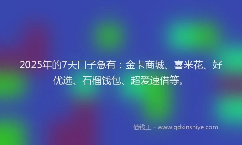 2025年的7天口子急有：金卡商城、喜米花、好优选、石榴钱包、超爱速借等。