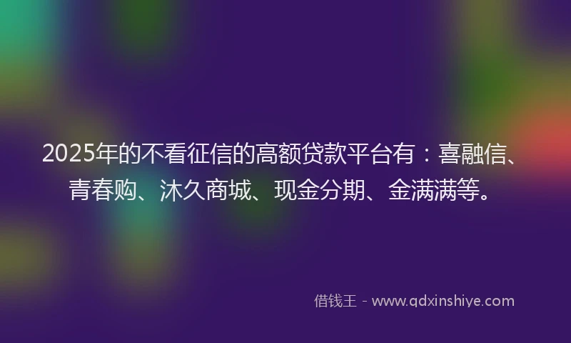 2025年的不看征信的高额贷款平台有：喜融信、青春购、沐久商城、现金分期、金满满等。