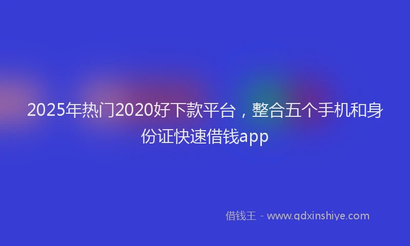 2025年热门2020好下款平台，整合五个手机和身份证快速借钱app