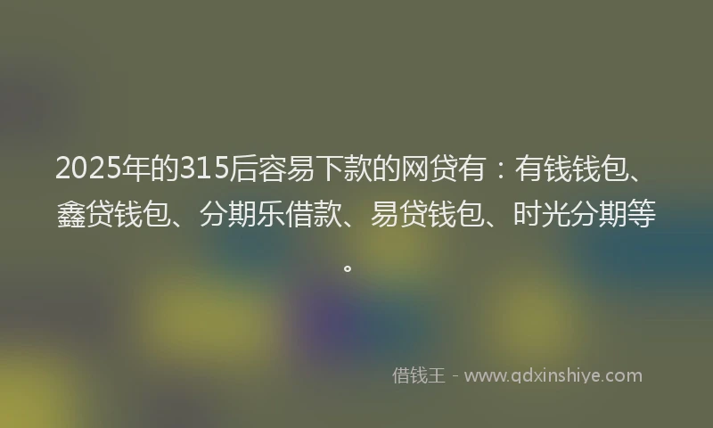 2025年的315后容易下款的网贷有：有钱钱包、鑫贷钱包、分期乐借款、易贷钱包、时光分期等。