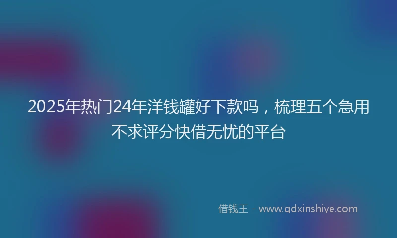 2025年热门24年洋钱罐好下款吗，梳理五个急用不求评分快借无忧的平台