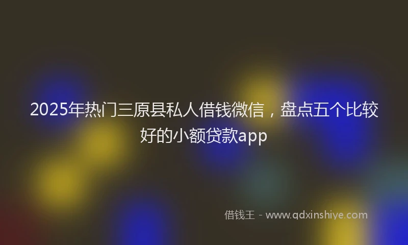 2025年热门三原县私人借钱微信，盘点五个比较好的小额贷款app