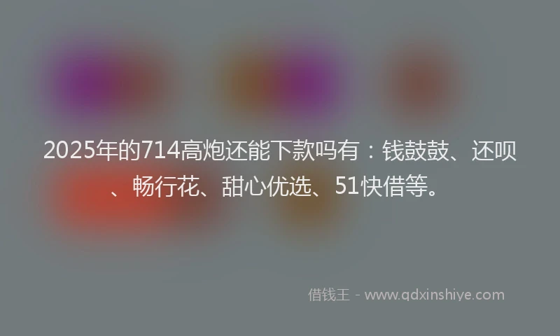 2025年的714高炮还能下款吗有：钱鼓鼓、还呗、畅行花、甜心优选、51快借等。