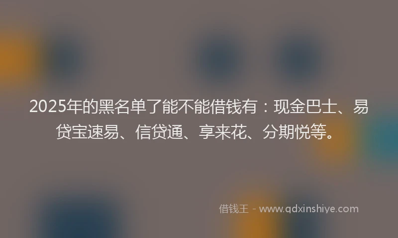 2025年的黑名单了能不能借钱有：现金巴士、易贷宝速易、信贷通、享来花、分期悦等。