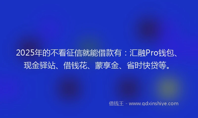 2025年的不看征信就能借款有：汇融Pro钱包、现金驿站、借钱花、蒙享金、省时快贷等。